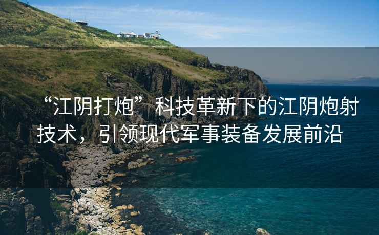 “江陰打炮”科技革新下的江陰炮射技術(shù)，引領(lǐng)現代軍事裝備發(fā)展前沿