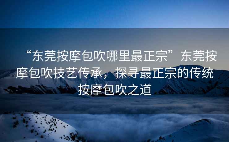 “東莞按摩包吹哪里最正宗”東莞按摩包吹技藝傳承，探尋最正宗的傳統按摩包吹之道
