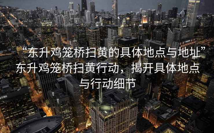 “東升雞籠橋掃黃的具體地點(diǎn)與地址”東升雞籠橋掃黃行動(dòng)，揭開(kāi)具體地點(diǎn)與行動(dòng)細節