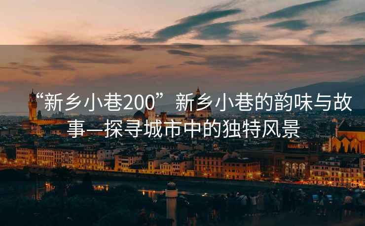 “新鄉小巷200”新鄉小巷的韻味與故事—探尋城市中的獨特風(fēng)景