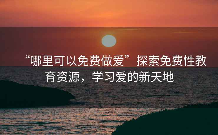 “哪里可以免費做愛(ài)”探索免費性教育資源，學(xué)習愛(ài)的新天地