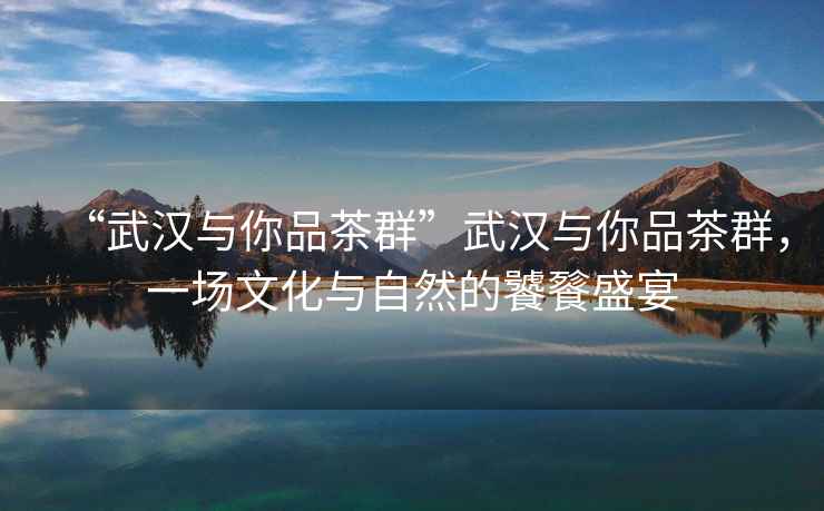 “武漢與你品茶群”武漢與你品茶群，一場(chǎng)文化與自然的饕餮盛宴