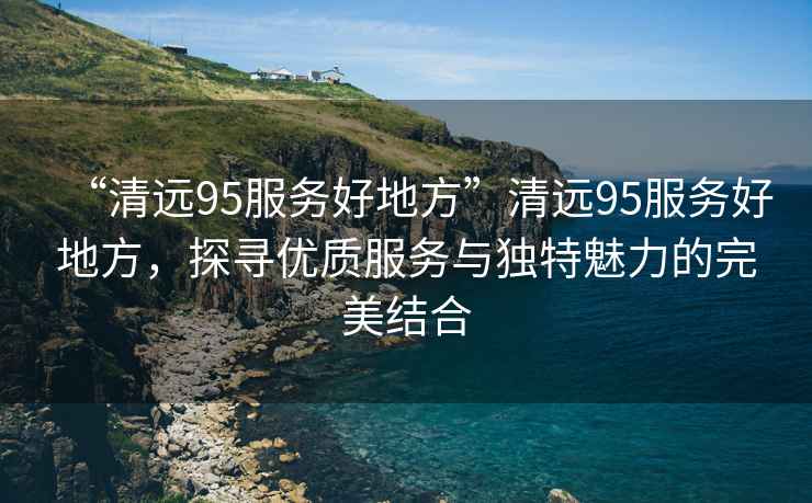 “清遠95服務(wù)好地方”清遠95服務(wù)好地方，探尋優(yōu)質(zhì)服務(wù)與獨特魅力的完美結合