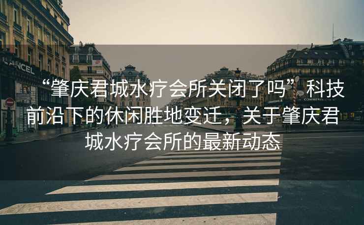 “肇慶君城水療會(huì )所關(guān)閉了嗎”科技前沿下的休閑勝地變遷，關(guān)于肇慶君城水療會(huì )所的最新動(dòng)態(tài)