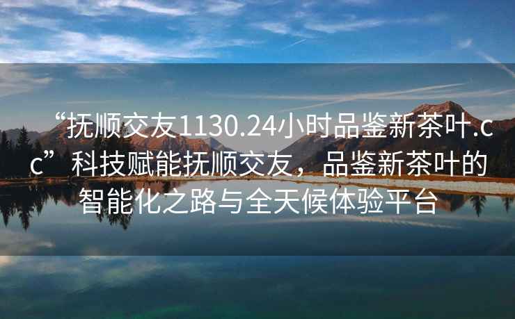 “撫順交友1130.24小時(shí)品鑒新茶葉.cc”科技賦能撫順交友，品鑒新茶葉的智能化之路與全天候體驗平臺