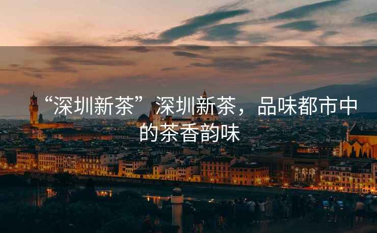 “深圳新茶”深圳新茶，品味都市中的茶香韻味
