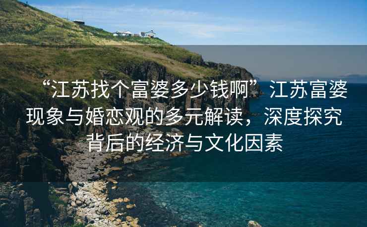 “江蘇找個(gè)富婆多少錢(qián)啊”江蘇富婆現象與婚戀觀(guān)的多元解讀，深度探究背后的經(jīng)濟與文化因素