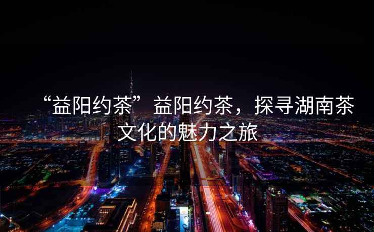 “益陽(yáng)約茶”益陽(yáng)約茶，探尋湖南茶文化的魅力之旅