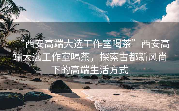 “西安高端大選工作室喝茶”西安高端大選工作室喝茶，探索古都新風(fēng)尚下的高端生活方式