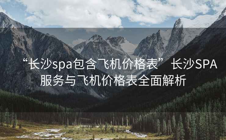 “長(cháng)沙spa包含飛機價(jià)格表”長(cháng)沙SPA服務(wù)與飛機價(jià)格表全面解析