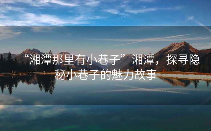 “湘潭那里有小巷子”湘潭，探尋隱秘小巷子的魅力故事