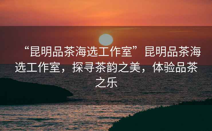 “昆明品茶海選工作室”昆明品茶海選工作室，探尋茶韻之美，體驗品茶之樂(lè )