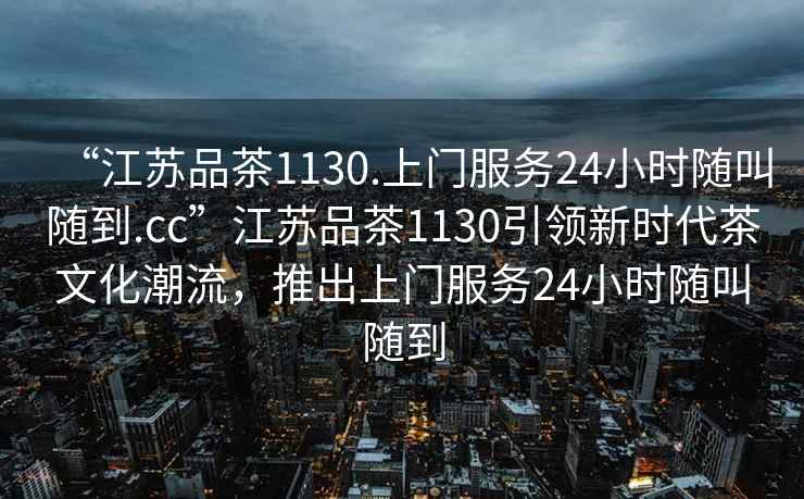 “江蘇品茶1130.上門(mén)服務(wù)24小時(shí)隨叫隨到.cc”江蘇品茶1130引領(lǐng)新時(shí)代茶文化潮流，推出上門(mén)服務(wù)24小時(shí)隨叫隨到
