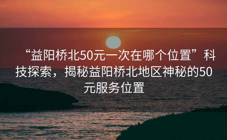 “益陽(yáng)橋北50元一次在哪個(gè)位置”科技探索，揭秘益陽(yáng)橋北地區神秘的50元服務(wù)位置
