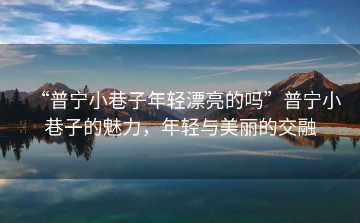 “普寧小巷子年輕漂亮的嗎”普寧小巷子的魅力，年輕與美麗的交融