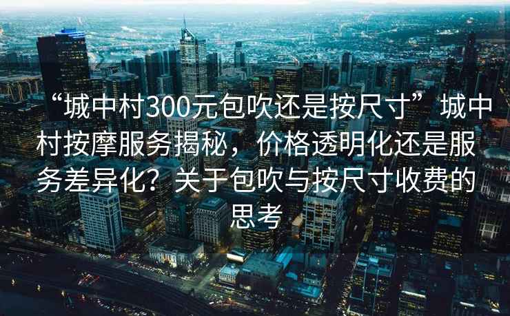 “城中村300元包吹還是按尺寸”城中村按摩服務(wù)揭秘，價(jià)格透明化還是服務(wù)差異化？關(guān)于包吹與按尺寸收費的思考