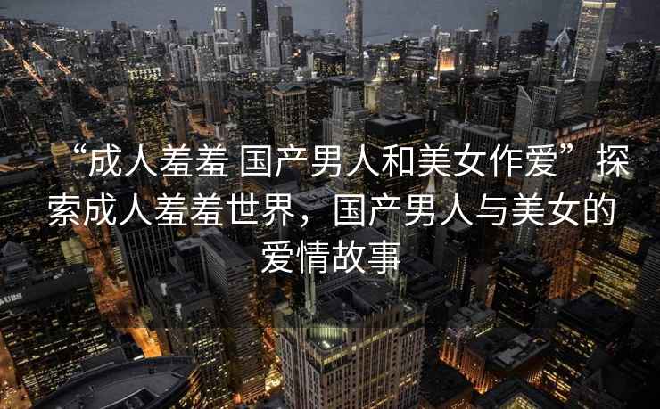“成人羞羞 國產(chǎn)男人和美女作愛(ài)”探索成人羞羞世界，國產(chǎn)男人與美女的愛(ài)情故事