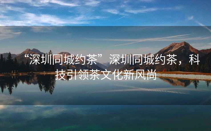 “深圳同城約茶”深圳同城約茶，科技引領(lǐng)茶文化新風(fēng)尚