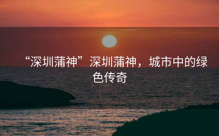 “深圳蒲神”深圳蒲神，城市中的綠色傳奇
