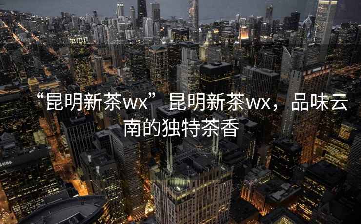 “昆明新茶wx”昆明新茶wx，品味云南的獨特茶香