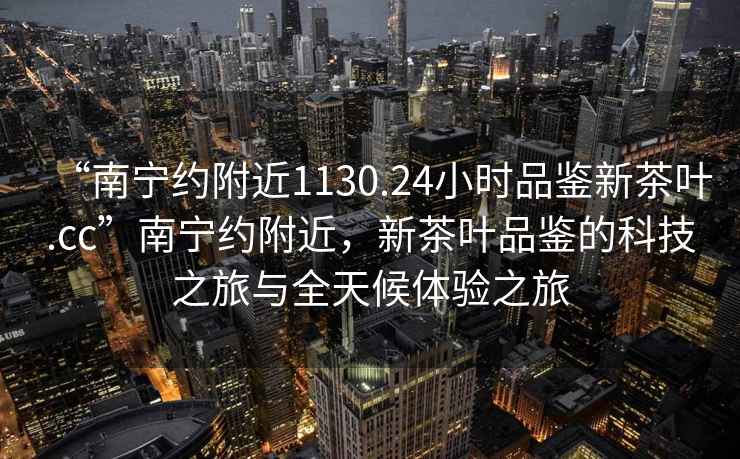“南寧約附近1130.24小時(shí)品鑒新茶葉.cc”南寧約附近，新茶葉品鑒的科技之旅與全天候體驗之旅