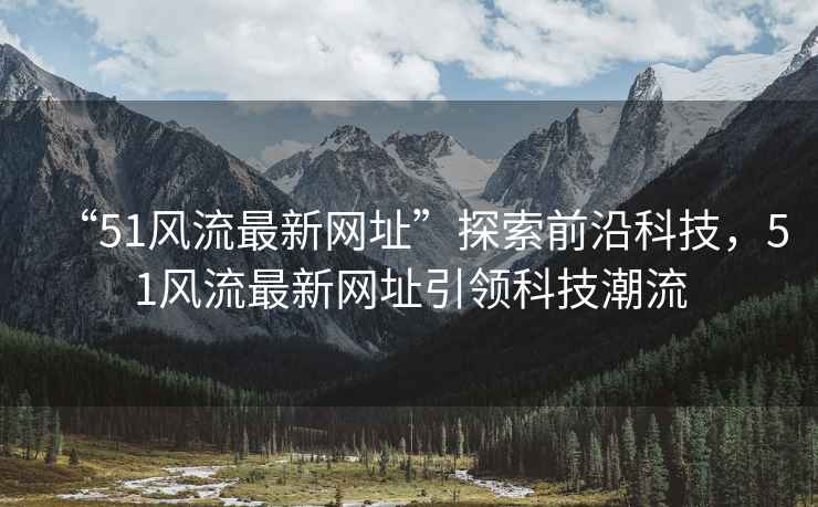 “51風(fēng)流最新網(wǎng)址”探索前沿科技，51風(fēng)流最新網(wǎng)址引領(lǐng)科技潮流