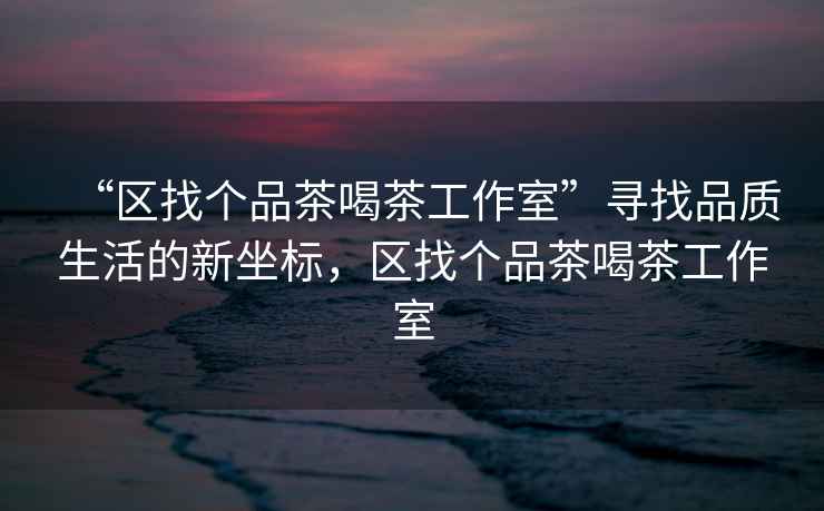 “區找個(gè)品茶喝茶工作室”尋找品質(zhì)生活的新坐標，區找個(gè)品茶喝茶工作室