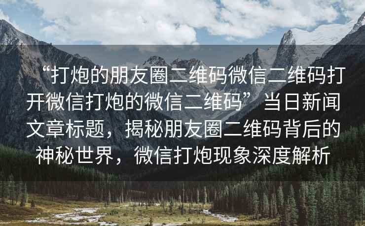 “打炮的朋友圈二維碼微信二維碼打開(kāi)微信打炮的微信二維碼”當日新聞文章標題，揭秘朋友圈二維碼背后的神秘世界，微信打炮現象深度解析