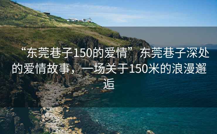 “東莞巷子150的愛(ài)情”東莞巷子深處的愛(ài)情故事，一場(chǎng)關(guān)于150米的浪漫邂逅