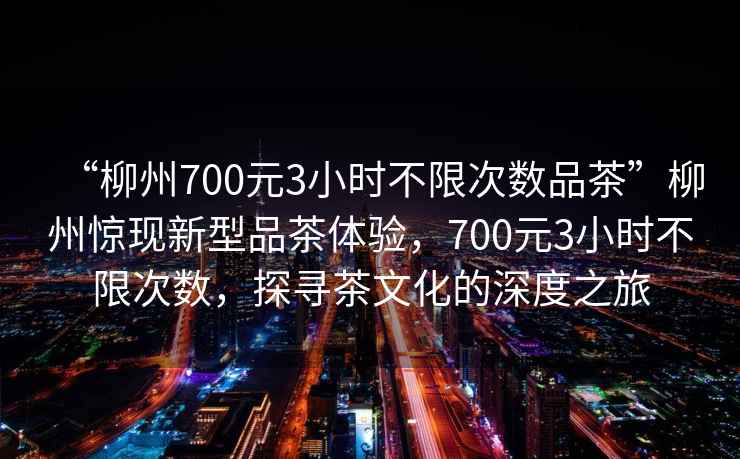 “柳州700元3小時(shí)不限次數品茶”柳州驚現新型品茶體驗，700元3小時(shí)不限次數，探尋茶文化的深度之旅