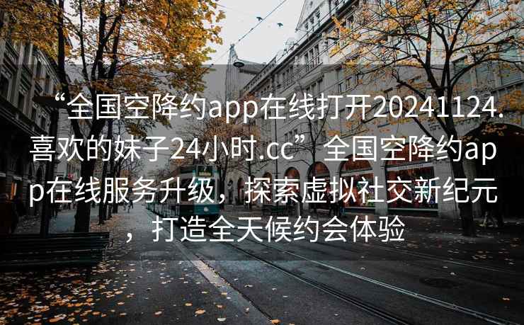 “全國空降約app在線(xiàn)打開(kāi)20241124.喜歡的妹子24小時(shí).cc”全國空降約app在線(xiàn)服務(wù)升級，探索虛擬社交新紀元，打造全天候約會(huì )體驗