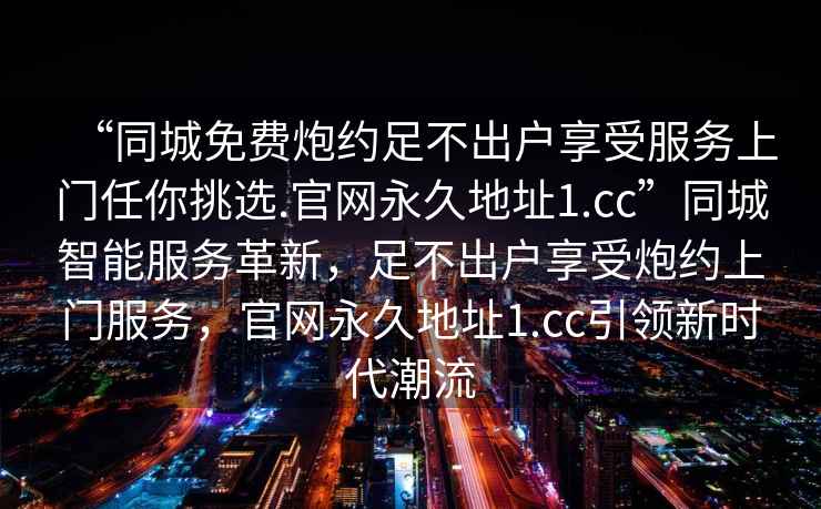 “同城免費炮約足不出戶(hù)享受服務(wù)上門(mén)任你挑選.官網(wǎng)永久地址1.cc”同城智能服務(wù)革新，足不出戶(hù)享受炮約上門(mén)服務(wù)，官網(wǎng)永久地址1.cc引領(lǐng)新時(shí)代潮流