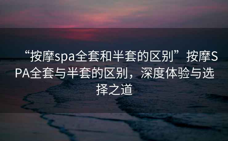 “按摩spa全套和半套的區別”按摩SPA全套與半套的區別，深度體驗與選擇之道