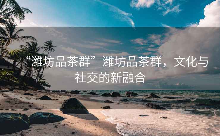 “濰坊品茶群”濰坊品茶群，文化與社交的新融合