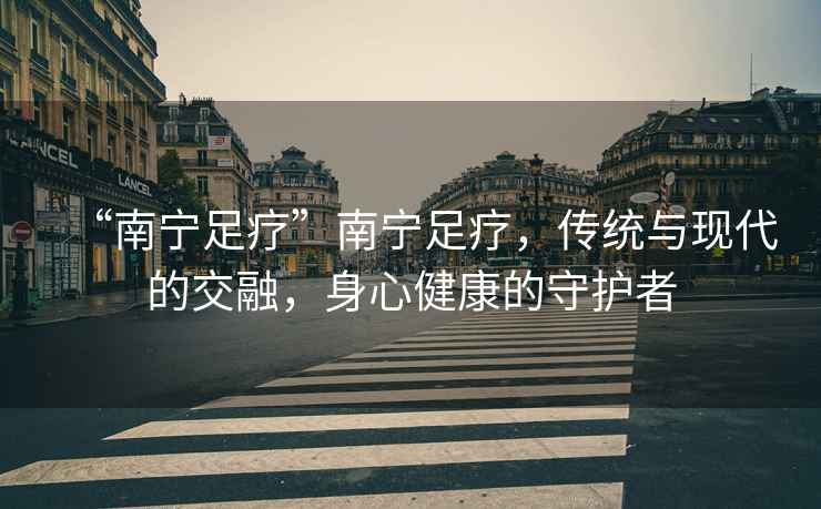 “南寧足療”南寧足療，傳統與現代的交融，身心健康的守護者