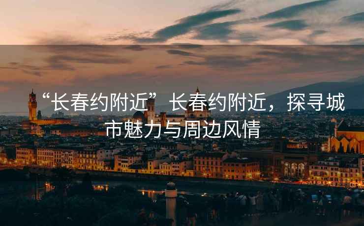 “長(cháng)春約附近”長(cháng)春約附近，探尋城市魅力與周邊風(fēng)情