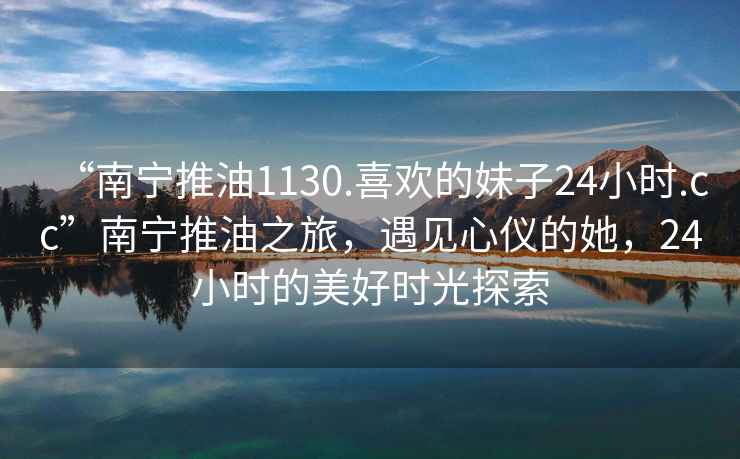 “南寧推油1130.喜歡的妹子24小時(shí).cc”南寧推油之旅，遇見(jiàn)心儀的她，24小時(shí)的美好時(shí)光探索