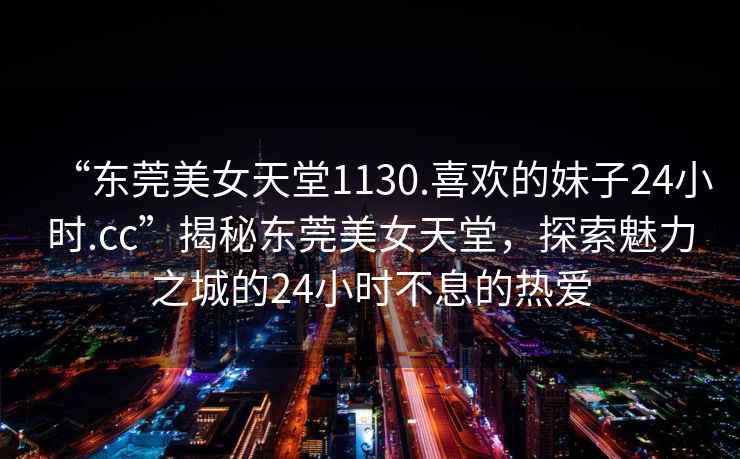 “東莞美女天堂1130.喜歡的妹子24小時(shí).cc”揭秘東莞美女天堂，探索魅力之城的24小時(shí)不息的熱愛(ài)