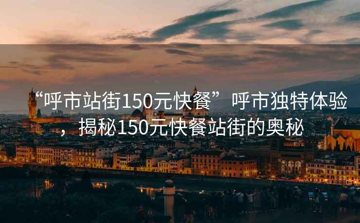 “呼市站街150元快餐”呼市獨特體驗，揭秘150元快餐站街的奧秘