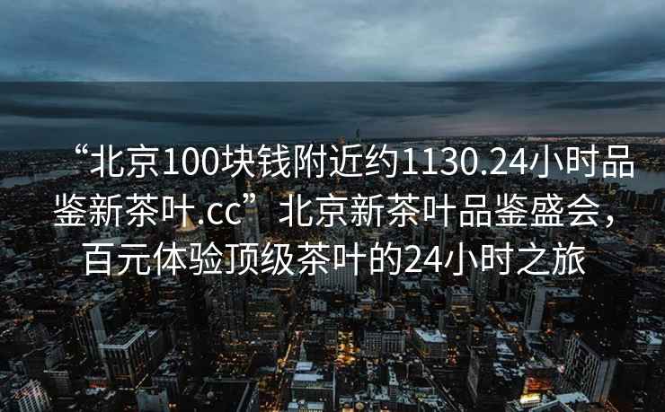“北京100塊錢(qián)附近約1130.24小時(shí)品鑒新茶葉.cc”北京新茶葉品鑒盛會(huì )，百元體驗頂級茶葉的24小時(shí)之旅