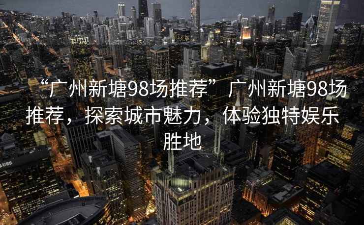 “廣州新塘98場(chǎng)推薦”廣州新塘98場(chǎng)推薦，探索城市魅力，體驗獨特娛樂(lè )勝地