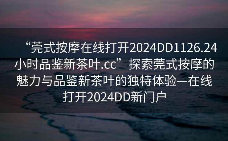 “莞式按摩在線(xiàn)打開(kāi)2024DD1126.24小時(shí)品鑒新茶葉.cc”探索莞式按摩的魅力與品鑒新茶葉的獨特體驗—在線(xiàn)打開(kāi)2024DD新門(mén)戶(hù)