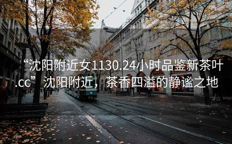 “沈陽(yáng)附近女1130.24小時(shí)品鑒新茶葉.cc”沈陽(yáng)附近，茶香四溢的靜謐之地