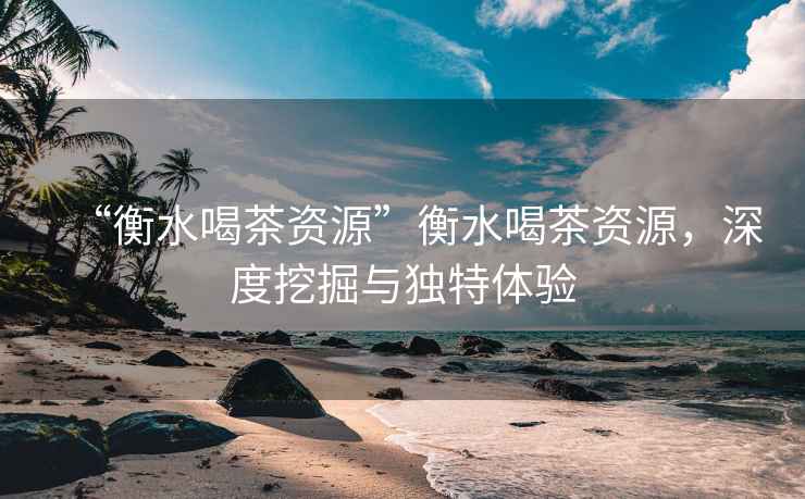 “衡水喝茶資源”衡水喝茶資源，深度挖掘與獨特體驗