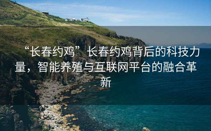 “長(cháng)春約雞”長(cháng)春約雞背后的科技力量，智能養殖與互聯(lián)網(wǎng)平臺的融合革新