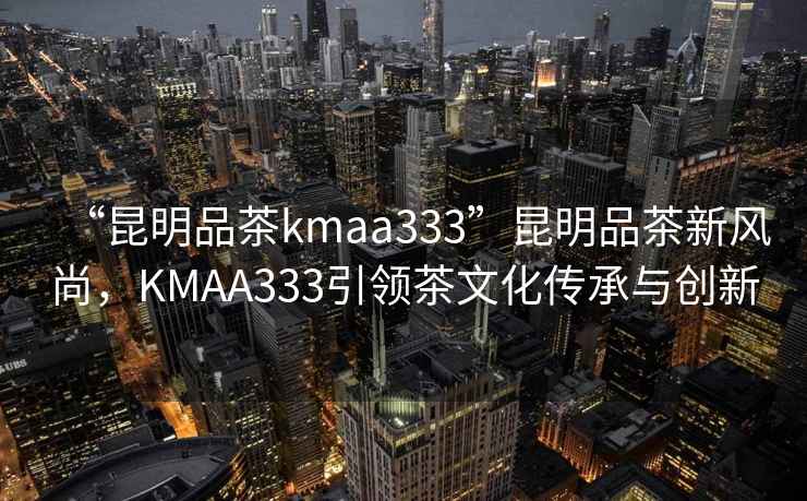 “昆明品茶kmaa333”昆明品茶新風(fēng)尚，KMAA333引領(lǐng)茶文化傳承與創(chuàng  )新