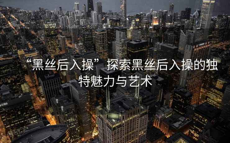 “黑絲后入操”探索黑絲后入操的獨特魅力與藝術(shù)