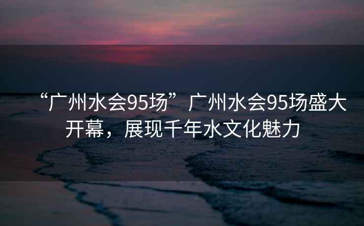 “廣州水會(huì )95場(chǎng)”廣州水會(huì )95場(chǎng)盛大開(kāi)幕，展現千年水文化魅力