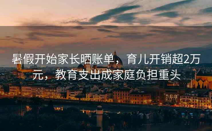 暑假開(kāi)始家長(cháng)曬賬單，育兒開(kāi)銷(xiāo)超2萬(wàn)元，教育支出成家庭負擔重頭