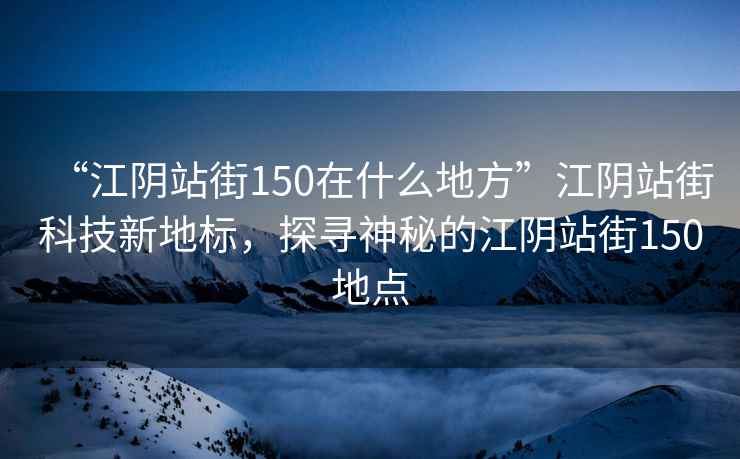“江陰站街150在什么地方”江陰站街科技新地標，探尋神秘的江陰站街150地點(diǎn)